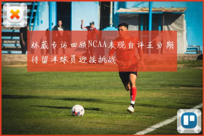 林葳专访回顾NCAA表现自评五分期待留洋球员迎接挑战