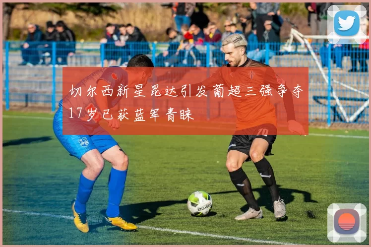 切尔西新星昆达引发葡超三强争夺17岁已获蓝军青睐