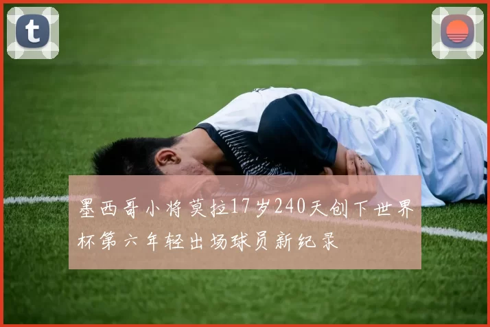 墨西哥小将莫拉17岁240天创下世界杯第六年轻出场球员新纪录