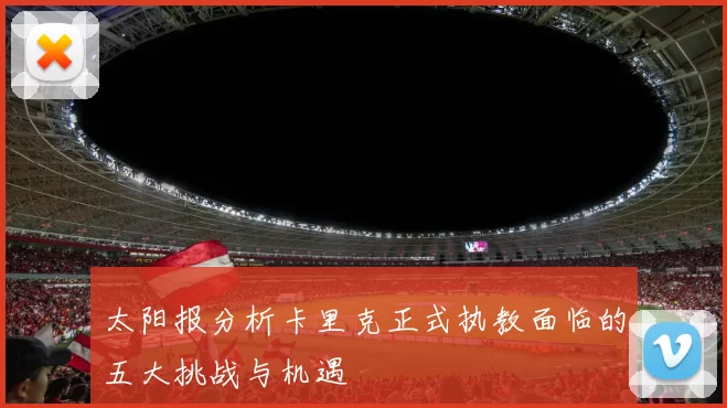 太阳报分析卡里克正式执教面临的五大挑战与机遇