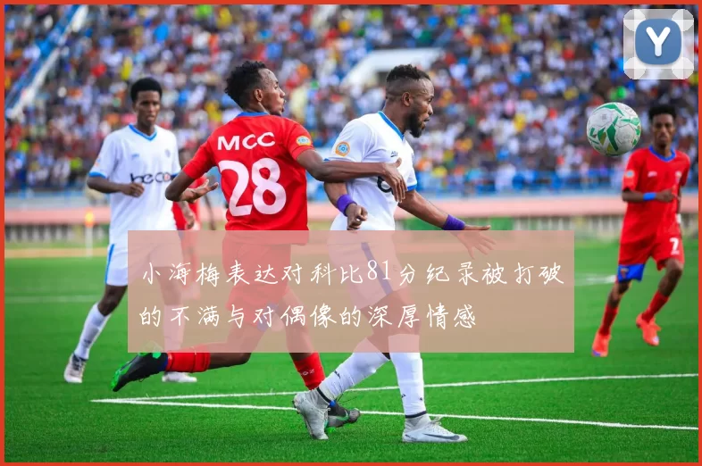 小海梅表达对科比81分纪录被打破的不满与对偶像的深厚情感