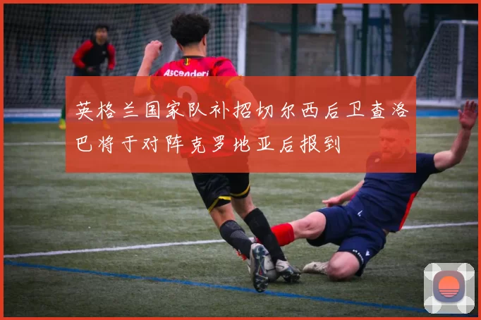 英格兰国家队补招切尔西后卫查洛巴将于对阵克罗地亚后报到
