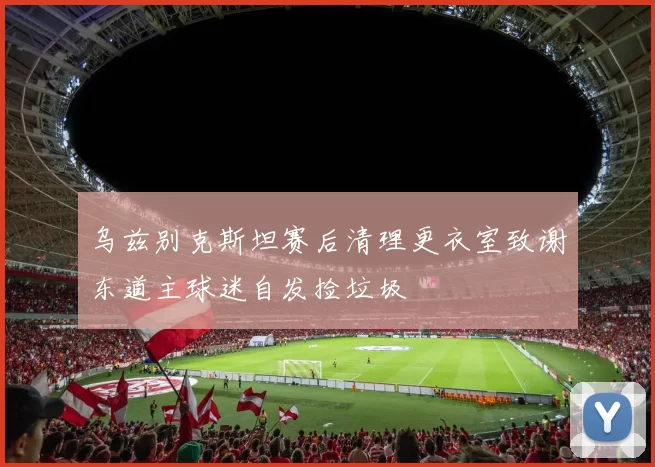 乌兹别克斯坦赛后清理更衣室致谢东道主球迷自发捡垃圾