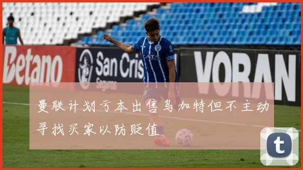 曼联计划亏本出售乌加特但不主动寻找买家以防贬值