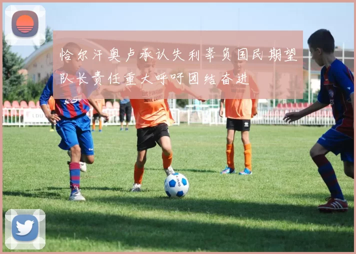 恰尔汗奥卢承认失利辜负国民期望队长责任重大呼吁团结奋进