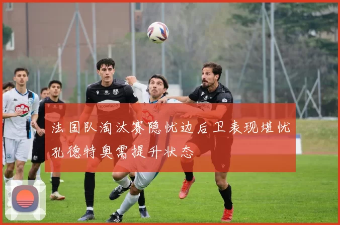 法国队淘汰赛隐忧边后卫表现堪忧孔德特奥需提升状态