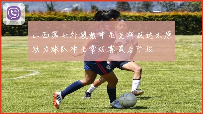 山西第七外援戴申尼克斯抵达太原助力球队冲击常规赛最后阶段
