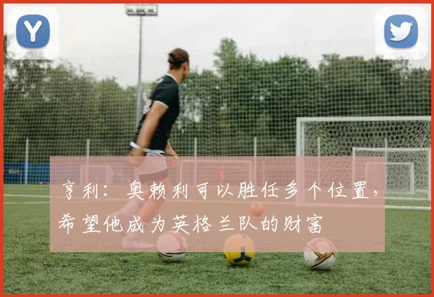 亨利：奥赖利可以胜任多个位置，希望他成为英格兰队的财富