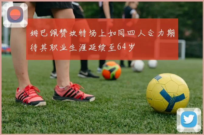 姆巴佩赞坎特场上如同四人合力期待其职业生涯延续至64岁