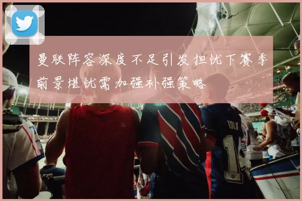 曼联阵容深度不足引发担忧下赛季前景堪忧需加强补强策略