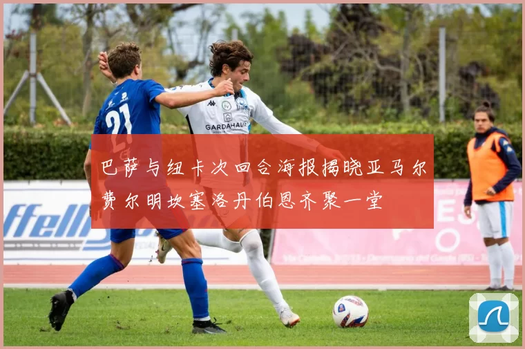 巴萨与纽卡次回合海报揭晓亚马尔费尔明坎塞洛丹伯恩齐聚一堂