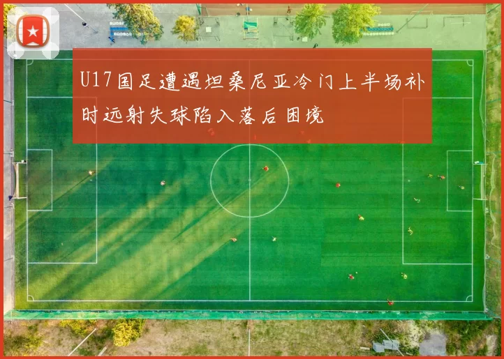 U17国足遭遇坦桑尼亚冷门上半场补时远射失球陷入落后困境