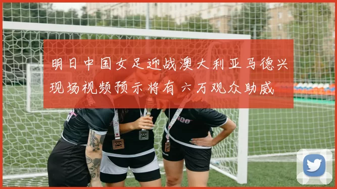 明日中国女足迎战澳大利亚马德兴现场视频预示将有六万观众助威