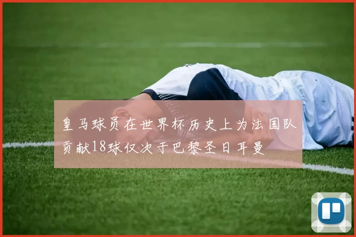 皇马球员在世界杯历史上为法国队贡献18球仅次于巴黎圣日耳曼