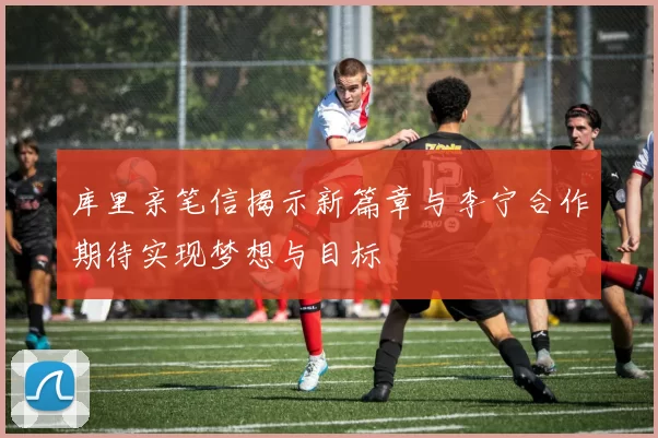 库里亲笔信揭示新篇章与李宁合作期待实现梦想与目标
