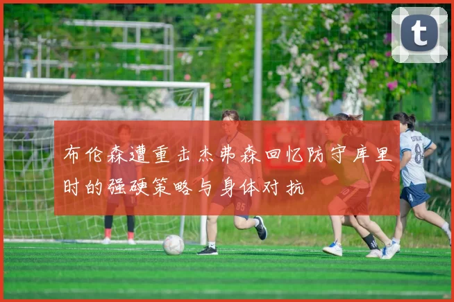 布伦森遭重击杰弗森回忆防守库里时的强硬策略与身体对抗