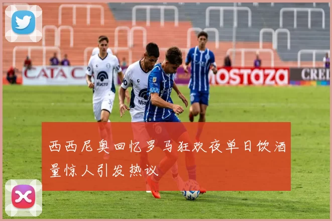 西西尼奥回忆罗马狂欢夜单日饮酒量惊人引发热议