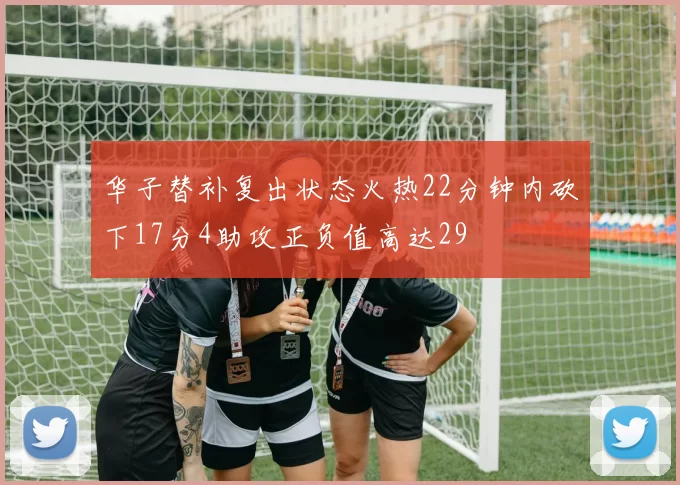 华子替补复出状态火热22分钟内砍下17分4助攻正负值高达29