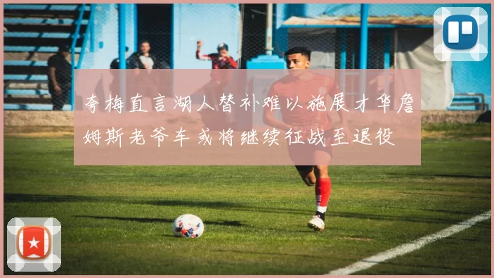 夸梅直言湖人替补难以施展才华詹姆斯老爷车或将继续征战至退役